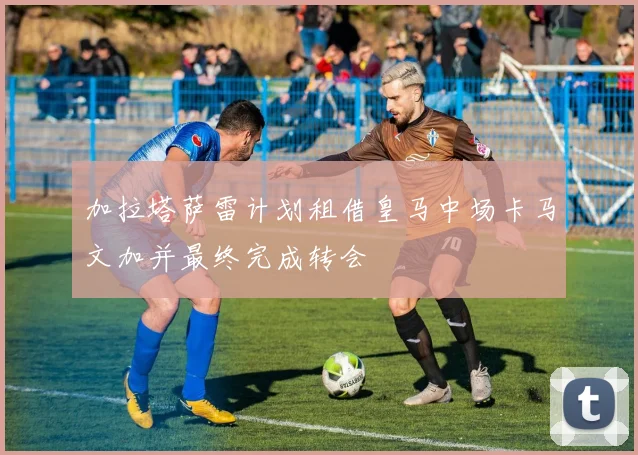 加拉塔萨雷计划租借皇马中场卡马文加并最终完成转会