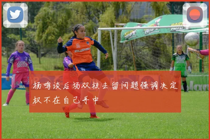 杨鸣谈后场双核去留问题强调决定权不在自己手中