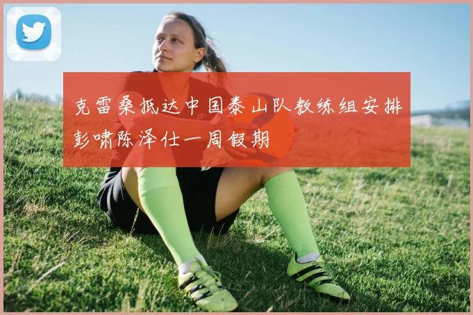克雷桑抵达中国泰山队教练组安排彭啸陈泽仕一周假期