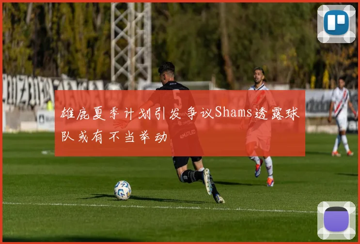 雄鹿夏季计划引发争议Shams透露球队或有不当举动