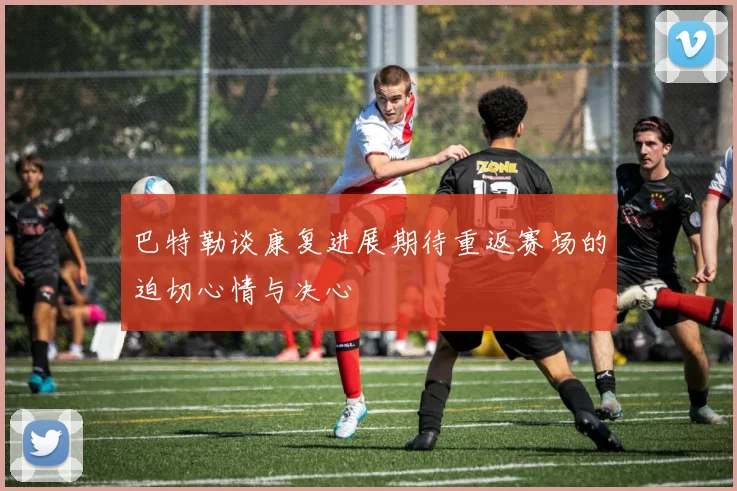 巴特勒谈康复进展期待重返赛场的迫切心情与决心