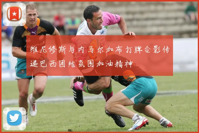 维尼修斯与内马尔加布打牌合影传递巴西团结氛围加油精神
