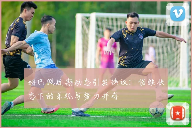 姆巴佩近期动态引发热议：伤缺状态下的乐观与努力并存