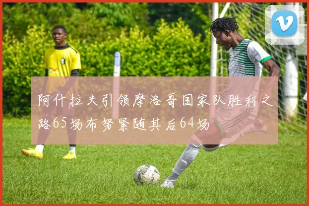 阿什拉夫引领摩洛哥国家队胜利之路65场布努紧随其后64场