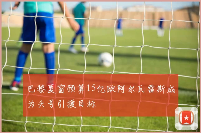 巴黎夏窗预算15亿欧阿尔瓦雷斯成为头号引援目标