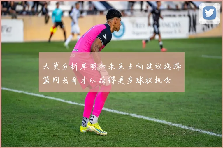 大莫分析库明加未来去向建议选择篮网或奇才以获得更多球权机会