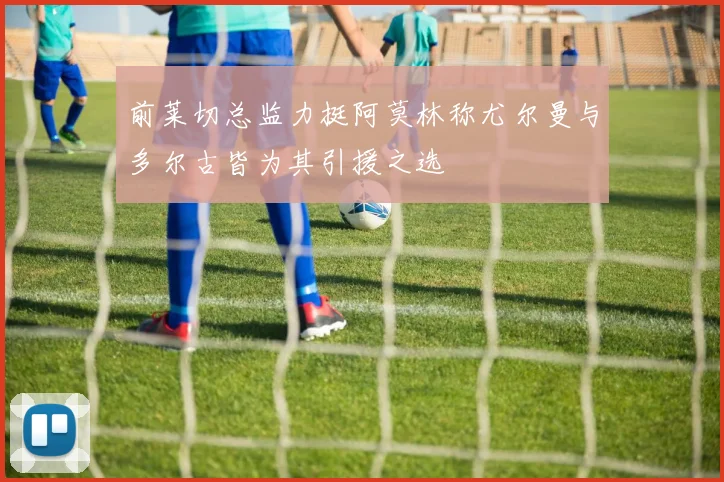 前莱切总监力挺阿莫林称尤尔曼与多尔古皆为其引援之选