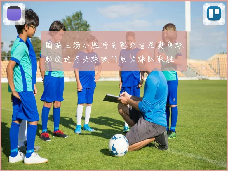 国安主场小胜河南塞尔吉尼奥角球助攻达万头球破门助力球队取胜