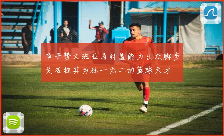 华子赞文班亚马封盖能力出众脚步灵活称其为独一无二的篮球天才